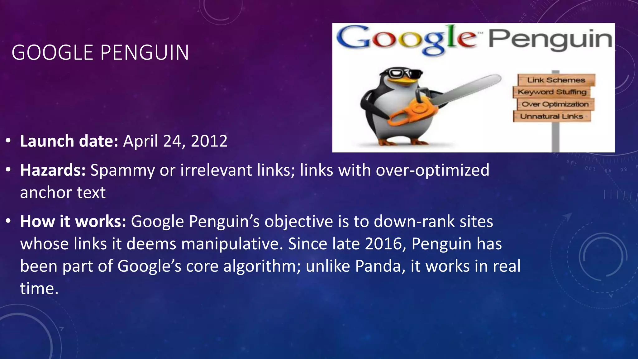 GOOGLE PENGUIN
• Launch date: April 24, 2012
• Hazards: Spammy or irrelevant links; links with over-optimized
anchor text
• How it works: Google Penguin’s objective is to down-rank sites
whose links it deems manipulative. Since late 2016, Penguin has
been part of Google’s core algorithm; unlike Panda, it works in real
time.
 
