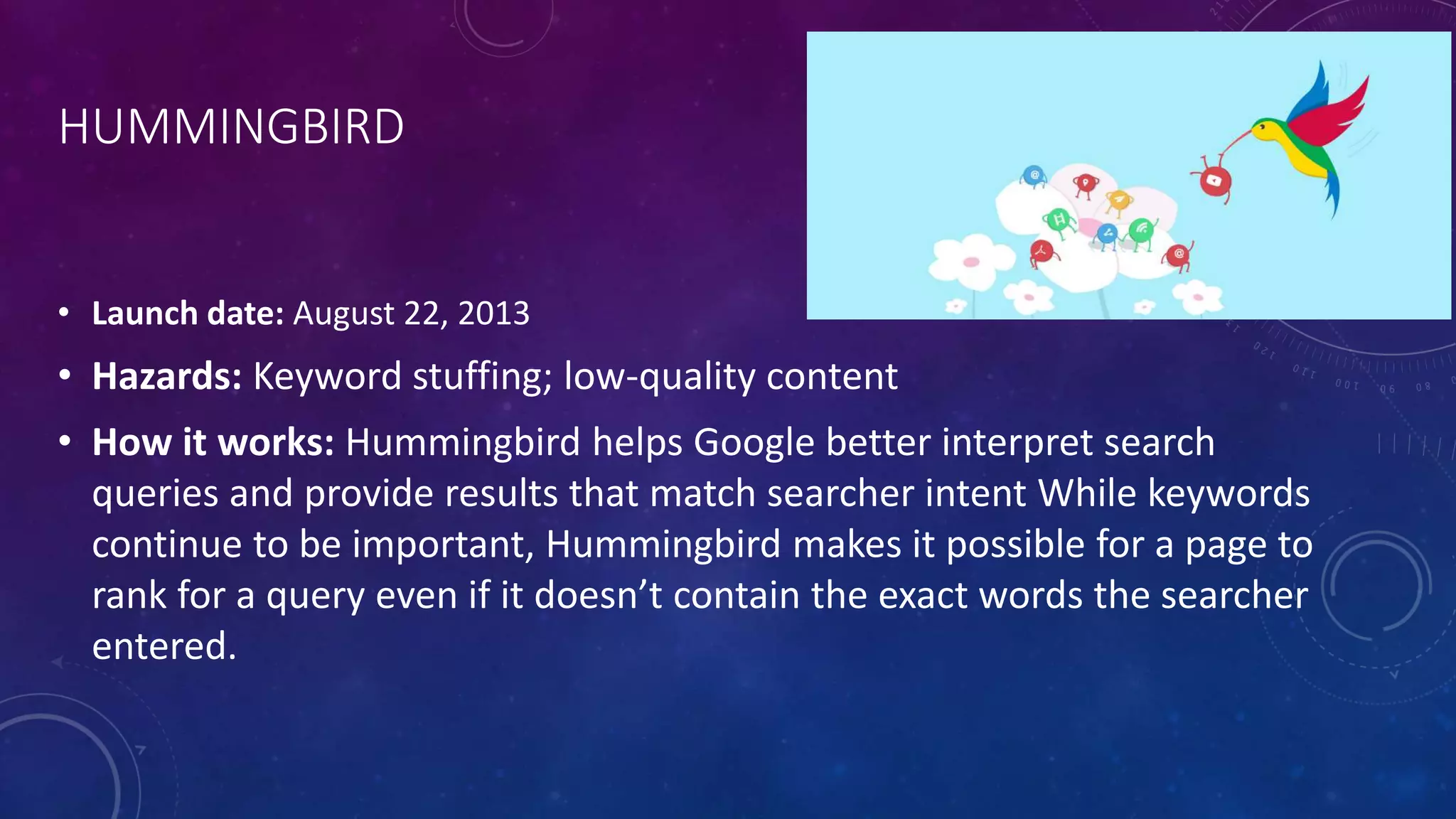 HUMMINGBIRD
• Launch date: August 22, 2013
• Hazards: Keyword stuffing; low-quality content
• How it works: Hummingbird helps Google better interpret search
queries and provide results that match searcher intent While keywords
continue to be important, Hummingbird makes it possible for a page to
rank for a query even if it doesn’t contain the exact words the searcher
entered.
 