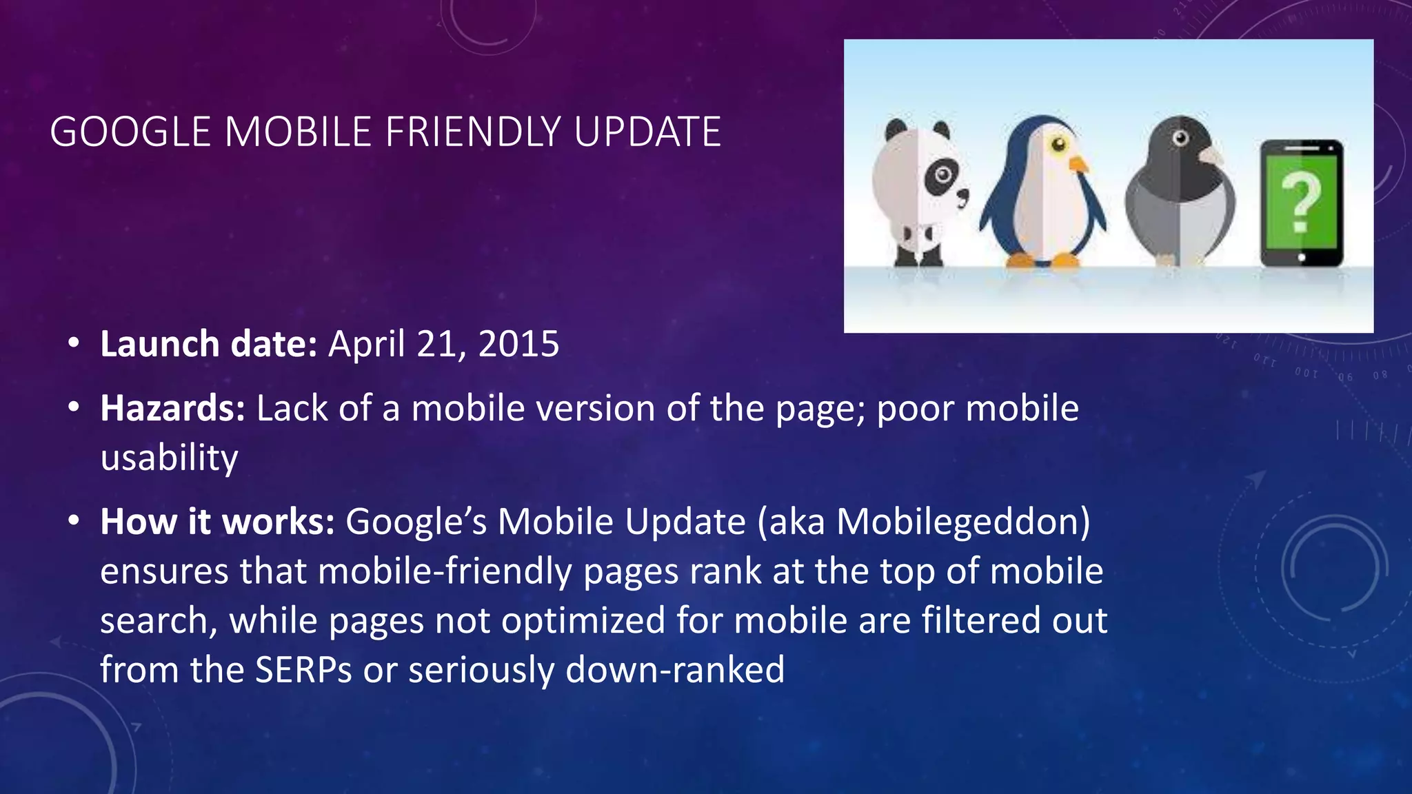 GOOGLE MOBILE FRIENDLY UPDATE
• Launch date: April 21, 2015
• Hazards: Lack of a mobile version of the page; poor mobile
usability
• How it works: Google’s Mobile Update (aka Mobilegeddon)
ensures that mobile-friendly pages rank at the top of mobile
search, while pages not optimized for mobile are filtered out
from the SERPs or seriously down-ranked
 