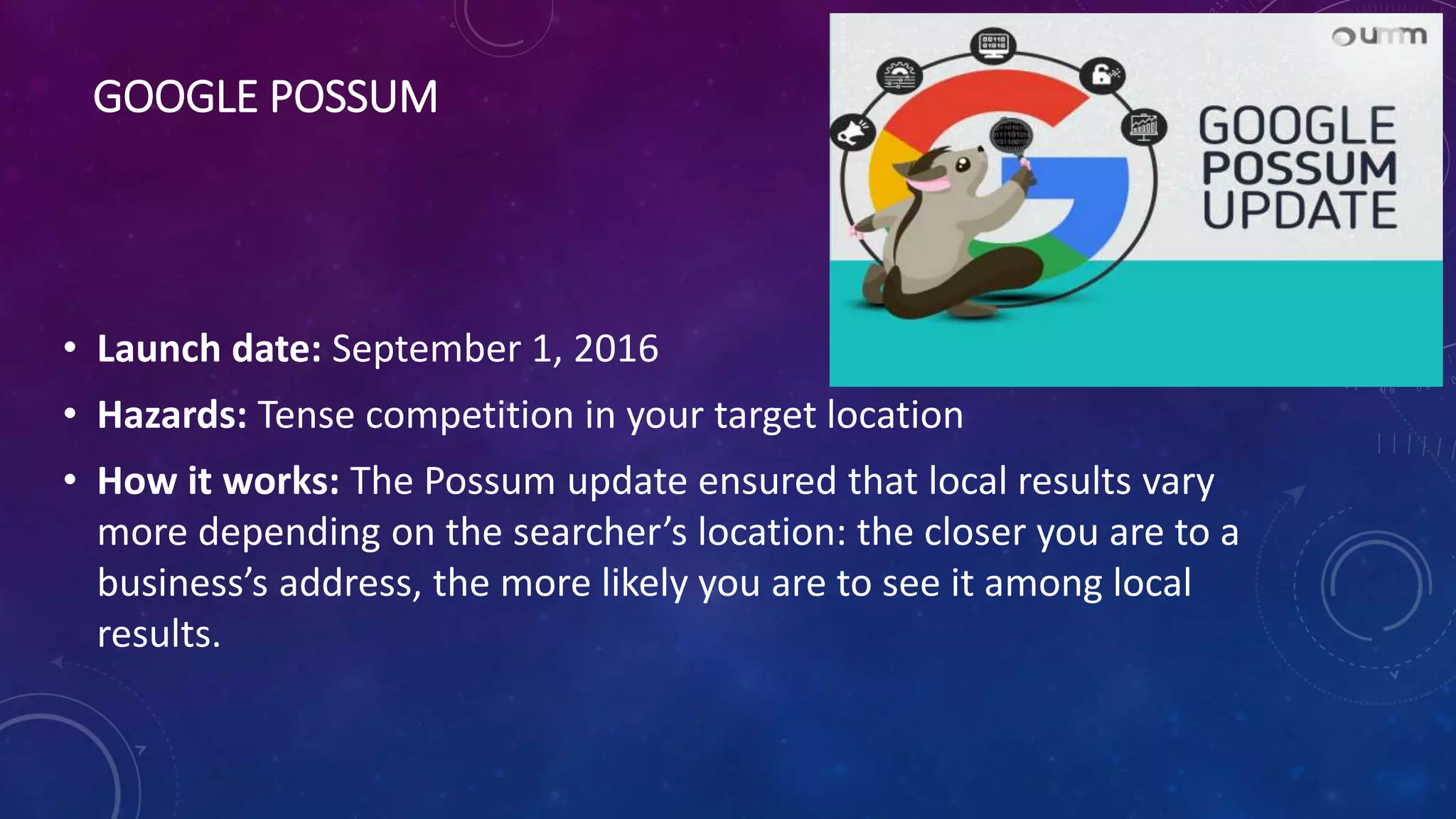 GOOGLE POSSUM
• Launch date: September 1, 2016
• Hazards: Tense competition in your target location
• How it works: The Possum update ensured that local results vary
more depending on the searcher’s location: the closer you are to a
business’s address, the more likely you are to see it among local
results.
 
