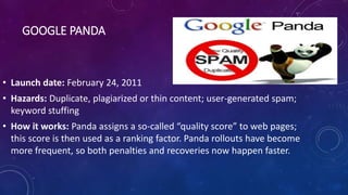 GOOGLE PANDA
• Launch date: February 24, 2011
• Hazards: Duplicate, plagiarized or thin content; user-generated spam;
keyword stuffing
• How it works: Panda assigns a so-called “quality score” to web pages;
this score is then used as a ranking factor. Panda rollouts have become
more frequent, so both penalties and recoveries now happen faster.
 