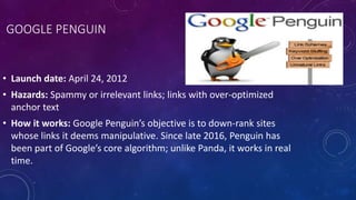 GOOGLE PENGUIN
• Launch date: April 24, 2012
• Hazards: Spammy or irrelevant links; links with over-optimized
anchor text
• How it works: Google Penguin’s objective is to down-rank sites
whose links it deems manipulative. Since late 2016, Penguin has
been part of Google’s core algorithm; unlike Panda, it works in real
time.
 