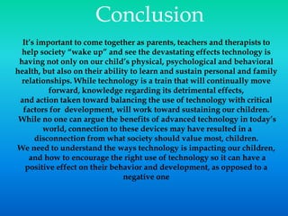 Conclusion
It’s important to come together as parents, teachers and therapists to
help society “wake up” and see the devastating effects technology is
having not only on our child’s physical, psychological and behavioral
health, but also on their ability to learn and sustain personal and family
relationships. While technology is a train that will continually move
forward, knowledge regarding its detrimental effects,
and action taken toward balancing the use of technology with critical
factors for development, will work toward sustaining our children.
While no one can argue the benefits of advanced technology in today’s
world, connection to these devices may have resulted in a
disconnection from what society should value most, children.
We need to understand the ways technology is impacting our children,
and how to encourage the right use of technology so it can have a
positive effect on their behavior and development, as opposed to a
negative one
 