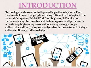 Technology has become an indispensable part in today’s era. From
business to human life, people are using different technologies in the
name of Computers, Tablet, IPod, Mobile phone, T.V and so on.
In the same way, the prevalence of technology ownership and use is
already very high among teens and increasing among younger
children. In addition, using such gadgets has become a trend in today’s
culture for literacy and knowledge.
 