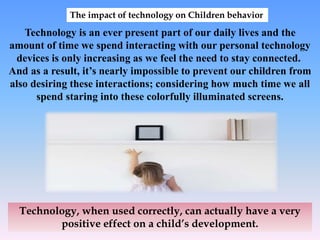 The impact of technology on Children behavior
Technology is an ever present part of our daily lives and the
amount of time we spend interacting with our personal technology
devices is only increasing as we feel the need to stay connected.
And as a result, it’s nearly impossible to prevent our children from
also desiring these interactions; considering how much time we all
spend staring into these colorfully illuminated screens.
Technology, when used correctly, can actually have a very
positive effect on a child’s development.
 
