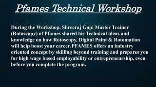 Pfames Technical Workshop
During the Workshop, Shreeraj Gopi Master Trainer
(Rotoscopy) of Pfames shared his Technical ideas and
knowledge on how Rotoscopy, Digital Paint & Rotomation
will help boost your career.PFAMES offers an industry
oriented concept by skilling beyond training and prepares you
for high wage based employability or entrepreneurship, even
before you complete the program.
 