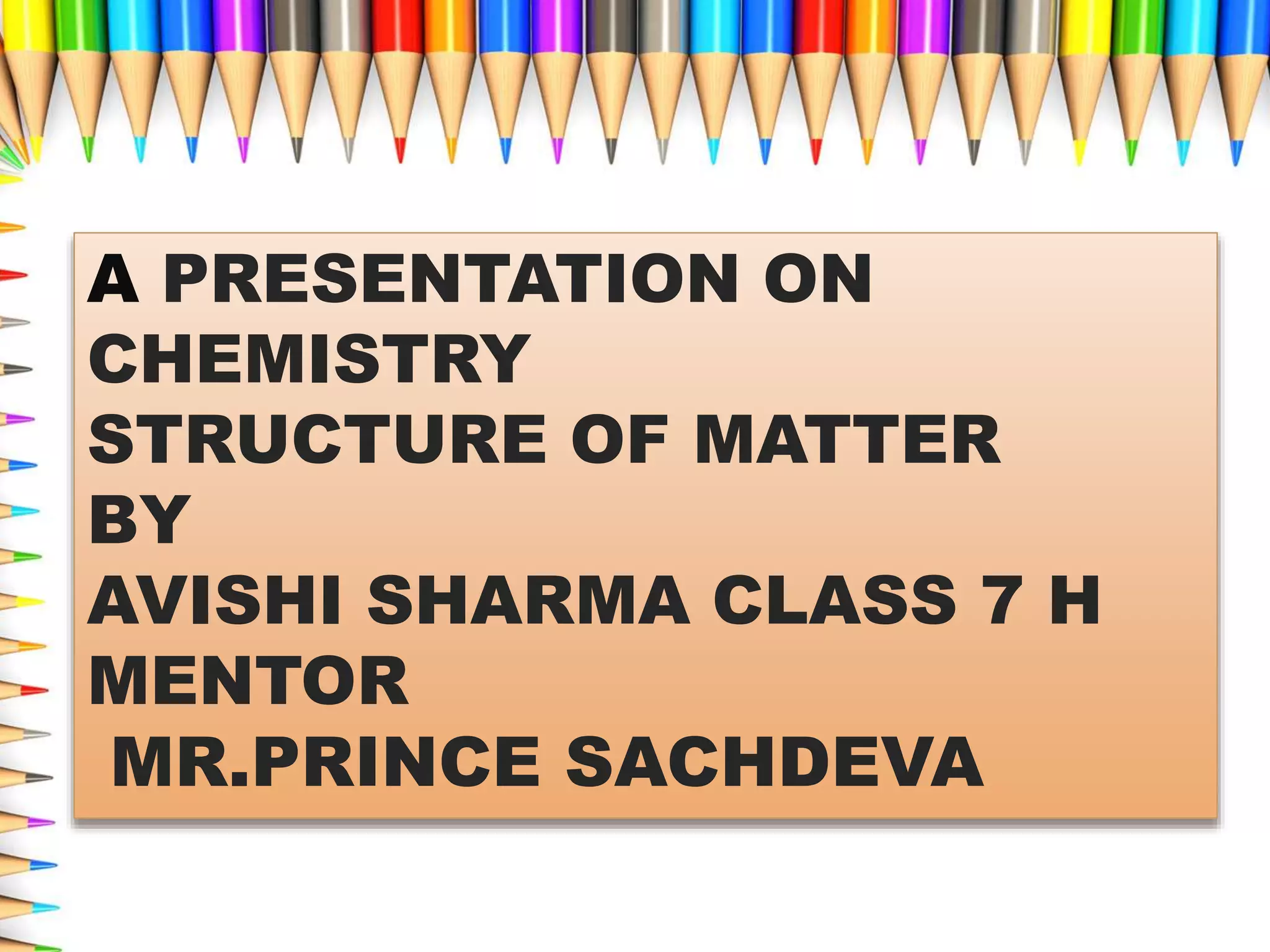 A PRESENTATION ON
CHEMISTRY
STRUCTURE OF MATTER
BY
AVISHI SHARMA CLASS 7 H
MENTOR
MR.PRINCE SACHDEVA