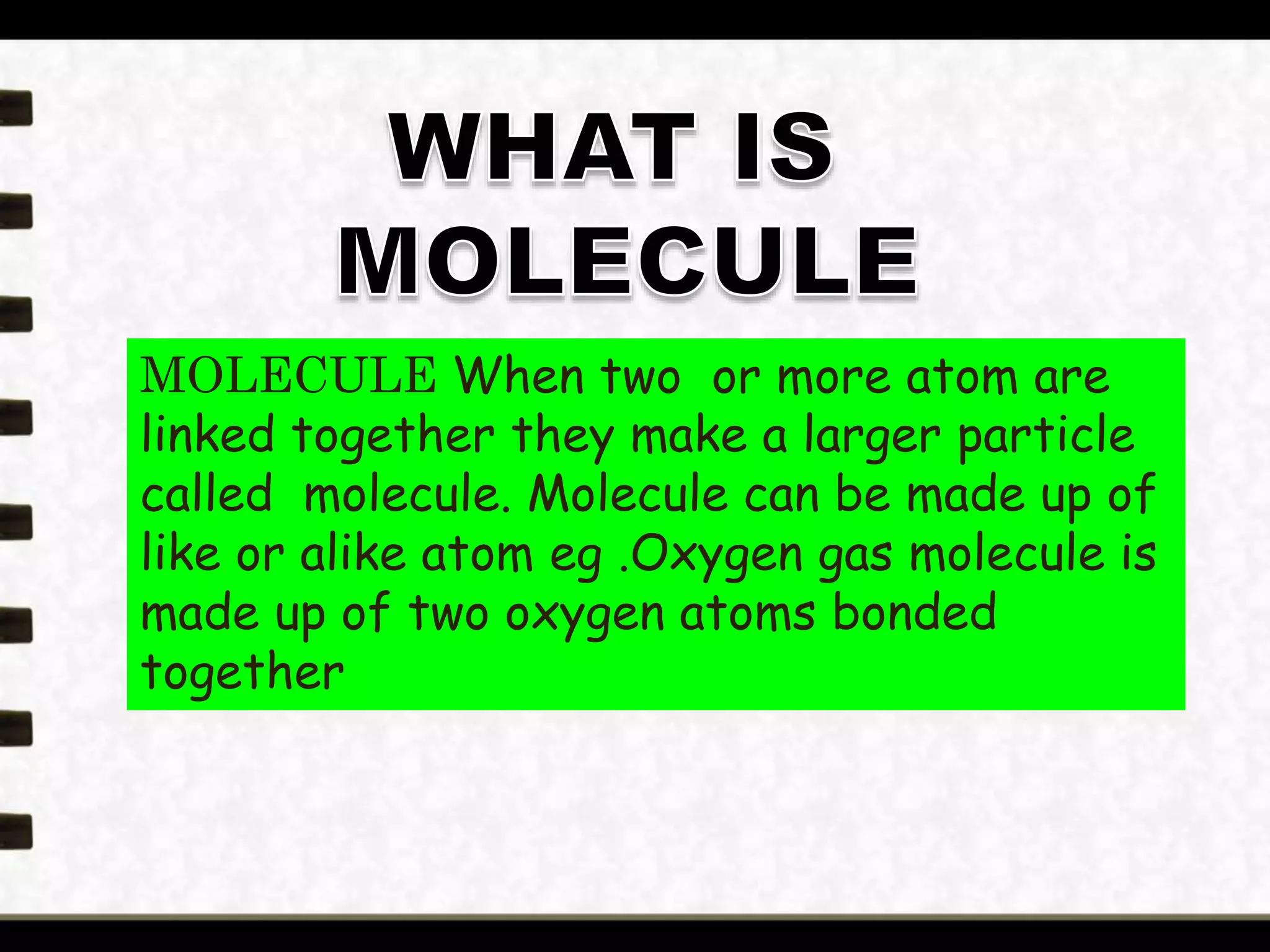 MOLECULE When two or more atom are
linked together they make a larger particle
called molecule. Molecule can be made up of
like or alike atom eg .Oxygen gas molecule is
made up of two oxygen atoms bonded
together
