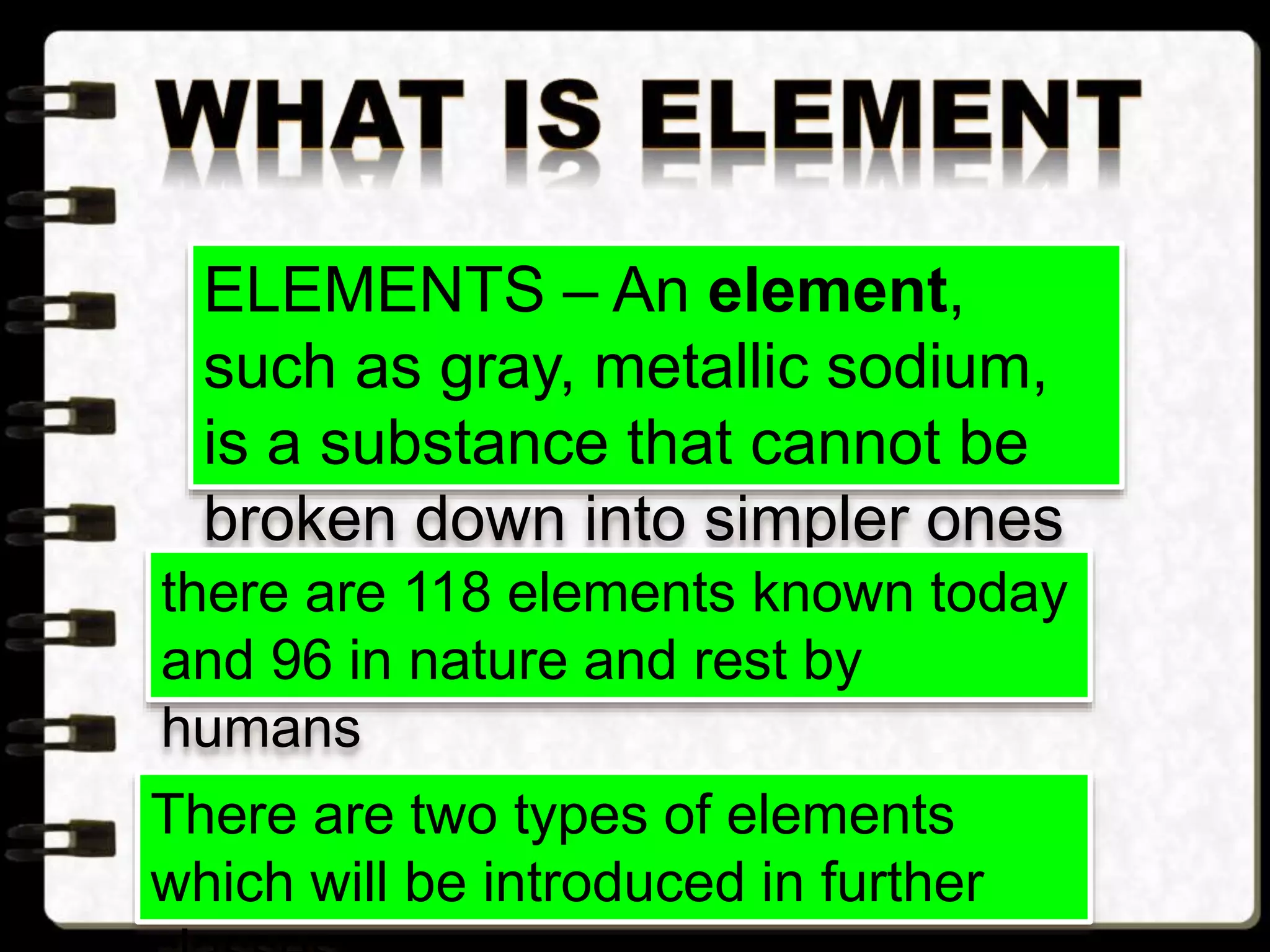 ELEMENTS – An element,
such as gray, metallic sodium,
is a substance that cannot be
broken down into simpler ones
by chemical changesthere are 118 elements known today
and 96 in nature and rest by
humans
There are two types of elements
which will be introduced in further