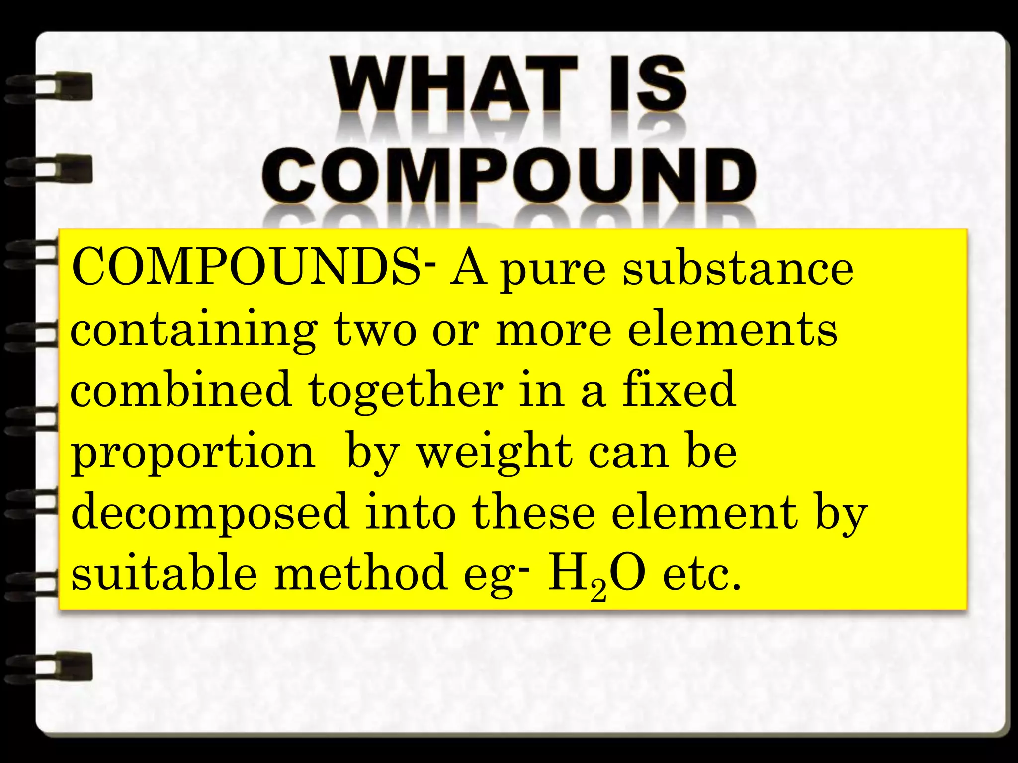 COMPOUNDS- A pure substance
containing two or more elements
combined together in a fixed
proportion by weight can be
decomposed into these element by
suitable method eg- H2O etc.