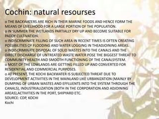 o THE BACKWATERS ARE RICH IN THEIR MARINE FOODS AND HENCE FORM THE
MEANS OF LIVELIHOOD FOR A LARGE PORTION OF THE POPULATION.
o IN SUMMER THE WETLANDS PARTIALLY DRY UP AND BECOME SUITABLE FOR
PADDY CULTIVATION.
o INDISCRIMINATE FILLING OF SUCH AREA IN RECENT TIMES IS OFTEN CREATING
POSSIBILITIES OF FLOODING AND WATER LOGGING IN THEADJOINING AREAS.
o INDISCRIMINATE DISPOSAL OF SOLID WASTES INTO THE CANALS AND THE
DIRECT DISCHARGE OF UNTREATED WASTE WATER POSE THE BIGGEST THREAT TO
COMMUNITY HEALTH AND SMOOTH FUNCTIONING OF THE CANALSYSTEM.
o MOST OF THE LOWLANDS ARE GETTING FILLED UP AND CONVERTED FOR
RESIDENTIAL AND COMMERCIAL PURPOSES.
o AT PRESENT, THE KOCHI BACKWATER IS SUBJECTED THREAT DUE TO
DEVELOPMENT ACTIVITIES IN THE MAINLAND LIKE URBANIZATION (MAINLY BY
DUMPING OF URBAN WASTES AND EFFLUENTS INTO THE SYSTEM THROUGH THE
CANALS), INDUSTRIALIZATION (BOTH IN THE CORPORATION AND ADJOINING
AREAS),ACTIVITIES IN THE PORT, SHIPYARD ETC.
SOURCE: CDP, KOCHI
Kochi
Cochin: natural resourses
 
