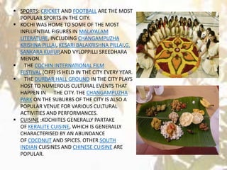  SPORTS: CRICKET AND FOOTBALL ARE THE MOST
POPULAR SPORTS IN THE CITY.
 KOCHI WAS HOME TO SOME OF THE MOST
INFLUENTIAL FIGURES IN MALAYALAM
LITERATURE, INCLUDING CHANGAMPUZHA
KRISHNA PILLAI, KESARI BALAKRISHNA PILLAI,G.
SANKARA KURUP,AND VYLOPPILLI SREEDHARA
MENON.
 THE COCHIN INTERNATIONAL FILM
FESTIVAL (CIFF) IS HELD IN THE CITY EVERY YEAR.
 THE DURBAR HALL GROUND IN THE CITY PLAYS
HOST TO NUMEROUS CULTURAL EVENTS THAT
HAPPEN IN THE CITY. THE CHANGAMPUZHA
PARK ON THE SUBURBS OF THE CITY IS ALSO A
POPULAR VENUE FOR VARIOUS CULTURAL
ACTIVITIES AND PERFORMANCES.
 CUISINE :KOCHIITES GENERALLY PARTAKE
OF KERALITE CUISINE, WHICH IS GENERALLY
CHARACTERISED BY AN ABUNDANCE
OF COCONUT AND SPICES. OTHER SOUTH
INDIAN CUISINES AND CHINESE CUISINE ARE
POPULAR.
 