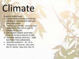 Climate
CLIMATIC CONDITIONS:
 CHARACTERISTIC PHYSICAL FEATURE –
EXPANSE OF BACKWATERS AND LOW
LYING WETLANDS.
 TYPICAL SOIL STRATA – ALLUVIAL SOIL
LADEN WITH FINE SILT & CLAY TO
DEPTHS UP TO 50M.
 HOT HUMID CLIMATE WITH MAX.
TEMP OF 34 DEG & MIN OF 22 DEG.
 AVERAGE ANNUAL RAIN FALL – 3000
MM FROM TWO MONSOONS.
 RELATIVE HUMIDITY – 70 – 87 %
 Temperature: Summer : Max 35ºC,
Min ºC. Winter : Max 25ºC, Min ºC.
 