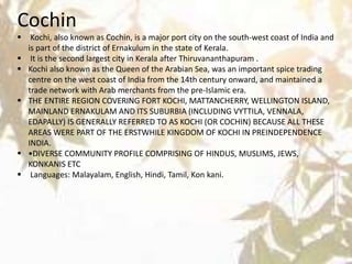 Cochin
 Kochi, also known as Cochin, is a major port city on the south-west coast of India and
is part of the district of Ernakulum in the state of Kerala.
 It is the second largest city in Kerala after Thiruvananthapuram .
 Kochi also known as the Queen of the Arabian Sea, was an important spice trading
centre on the west coast of India from the 14th century onward, and maintained a
trade network with Arab merchants from the pre-Islamic era.
 THE ENTIRE REGION COVERING FORT KOCHI, MATTANCHERRY, WELLINGTON ISLAND,
MAINLAND ERNAKULAM AND ITS SUBURBIA (INCLUDING VYTTILA, VENNALA,
EDAPALLY) IS GENERALLY REFERRED TO AS KOCHI (OR COCHIN) BECAUSE ALL THESE
AREAS WERE PART OF THE ERSTWHILE KINGDOM OF KOCHI IN PREINDEPENDENCE
INDIA.
 •DIVERSE COMMUNITY PROFILE COMPRISING OF HINDUS, MUSLIMS, JEWS,
KONKANIS ETC
 Languages: Malayalam, English, Hindi, Tamil, Kon kani.
 