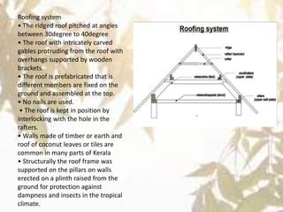 Roofing system
• The ridged roof pitched at angles
between 30degree to 40degree
• The roof with intricately carved
gables protruding from the roof with
overhangs supported by wooden
brackets.
• The roof is prefabricated that is
different members are fixed on the
ground and assembled at the top.
• No nails are used.
• The roof is kept in position by
interlocking with the hole in the
rafters.
• Walls made of timber or earth and
roof of coconut leaves or tiles are
common in many parts of Kerala
• Structurally the roof frame was
supported on the pillars on walls
erected on a plinth raised from the
ground for protection against
dampness and insects in the tropical
climate.
 
