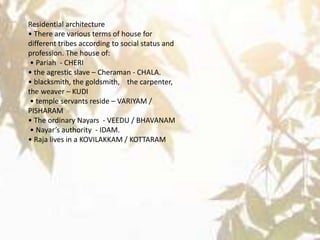 Residential architecture
• There are various terms of house for
different tribes according to social status and
profession. The house of:
• Pariah - CHERI
• the agrestic slave – Cheraman - CHALA.
• blacksmith, the goldsmith, the carpenter,
the weaver – KUDI
• temple servants reside – VARIYAM /
PISHARAM
• The ordinary Nayars - VEEDU / BHAVANAM
• Nayar’s authority - IDAM.
• Raja lives in a KOVILAKKAM / KOTTARAM
 