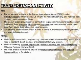 TRANSPORT/CONNECTIVITY
AIR:
 The air gateway to Kochi is the Cochin International Airport (CIAL) located
at Nedumbassery, which is about 28 km (17 mi) north of Kochi city, and handles both
domestic and international flights.
 The Cochin airport provides direct connectivity to popular international destinations in
the Middle East, Malaysia, Thailand and Singapore and to most major Indian cities
apart from tourist destinations like Lakshadweep.
 It is also the fourth busiest airport in India in terms of international passenger traffic,
and seventh busiest overall.
ROAD:
 Kochi is well connected to neighbouring cities and states via several highways. It is a
node in the North-South Corridor of the National Highway system.
 Kochi is served by National Highway 66, National Highway 544, National Highway
966A and National Highway 966B.
 The main arterial roads of the city are the Mahatma Gandhi Road and Saharan
Ayyappan Road in Ernakulam,
 