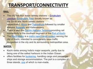 RAIL:
 The city has four major railway stations – Ernakulam
Junction, Ernakulam Town (locally known as
the South and North railway stations
respectively), Aluva and Tripunithura followed by smaller
stations, Edapally and Kalamassery.
 There is also the Cochin Harbour Terminusproviding rail
connectivity to the southern segment of the Port of Kochi.
 The Kochi Metro is a metro rapid transit system serving the
city of Kochi, intended to considerably ease traffic
congestion in the city and its surrounding metropolitan area.
WATER:
 Kochi ranks among India's major seaports, partly due to
being one of the safest harbours in the Indian Ocean.
 offers facilities for bunkering, handling cargo and passenger
ships and storage accommodation. The port is a complex of
three islands, one of which is man-made.
TRANSPORT/CONNECTIVITY
 