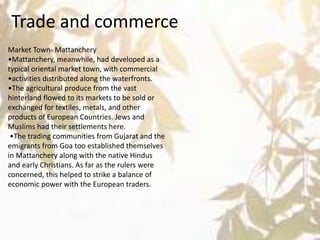 Trade and commerce
Market Town- Mattanchery
•Mattanchery, meanwhile, had developed as a
typical oriental market town, with commercial
•activities distributed along the waterfronts.
•The agricultural produce from the vast
hinterland flowed to its markets to be sold or
exchanged for textiles, metals, and other
products of European Countries. Jews and
Muslims had their settlements here.
•The trading communities from Gujarat and the
emigrants from Goa too established themselves
in Mattanchery along with the native Hindus
and early Christians. As far as the rulers were
concerned, this helped to strike a balance of
economic power with the European traders.
 