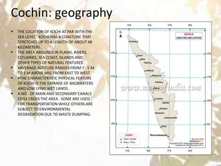 Cochin: geographyCochin
 THE LOCATION OF KOCHI AT PAR WITH THE
SEA LEVEL . KOCHI HAS A COASTLINE THAT
STRETCHES UP TO A LENGTH OF ABOUT 48
KILOMETERS .
 THE AREA ABOUNDS IN PLAINS, RIVERS,
ESTUARIES, SEA COAST, ISLANDS AND
OTHER TYPES OF NATURAL FEATURES .
 •AVERAGE ALTITUDE RANGES FROM 7 . 5 M
TO 1 M ABOVE MSL FROM EAST TO WEST.
 •THE CHARACTERISTIC PHYSICAL FEATURE
OF KOCHI IS THE EXPANSE OF BACKWATERS
AND LOW LYING WET LANDS .
 A NO . OF MAIN AND SECONDARY CANALS
CRISS CROSS THE AREA . SOME ARE USED
FOR TRANSPORTATION WHILE OTHERS ARE
SUBJECT TO ENVIRONMENTAL
DEGRADATION DUE TO WASTE DUMPING.
 