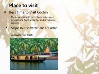 Place to visit
 Best Time to Visit Cochin
The peak season to travel Kochi is between
October and April, when hot and dry climate
prevails
 Major Tourist Attractions of Cochin
Backwaters of Kochi
 