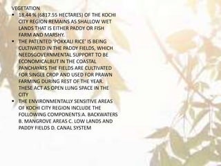 VEGETATION
 18.44 % (6817.55 HECTARES) OF THE KOCHI
CITY REGION REMAINS AS SHALLOW WET
LANDS THAT IS EITHER PADDY OR FISH
FARM AND MARSHY.
 THE PATENTED ‘POKKALI RICE’ IS BEING
CULTIVATED IN THE PADDY FIELDS, WHICH
NEEDSGOVERNMENTAL SUPPORT TO BE
ECONOMICALBUT IN THE COASTAL
PANCHAYATS THE FIELDS ARE CULTIVATED
FOR SINGLE CROP AND USED FOR PRAWN
FARMING DURING REST OF THE YEAR.
THESE ACT AS OPEN LUNG SPACE IN THE
CITY
 THE ENVIRONMENTALLY SENSITIVE AREAS
OF KOCHI CITY REGION INCLUDE THE
FOLLOWING COMPONENTS:A. BACKWATERS
B. MANGROVE AREAS C. LOW LANDS AND
PADDY FIELDS D. CANAL SYSTEM
 