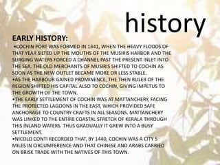 historyEARLY HISTORY:
•COCHIN PORT WAS FORMED IN 1341, WHEN THE HEAVY FLOODS OF
THAT YEAR SILTED UP THE MOUTHS OF THE MUSIRIS HARBOR AND THE
SURGING WATERS FORCED A CHANNEL PAST THE PRESENT INLET INTO
THE SEA. THE OLD MERCHANTS OF MUSIRIS SHIFTED TO COCHIN AS
SOON AS THE NEW OUTLET BECAME MORE OR LESS STABLE.
•AS THE HARBOUR GAINED PROMINENCE, THE THEN RULER OF THE
REGION SHIFTED HIS CAPITAL ALSO TO COCHIN, GIVING IMPETUS TO
THE GROWTH OF THE TOWN.
•THE EARLY SETTLEMENT OF COCHIN WAS AT MATTANCHERY, FACING
THE PROTECTED LAGOONS IN THE EAST, WHICH PROVIDED SAFE
ANCHORAGE TO COUNTRY CRAFTS IN ALL SEASONS. MATTANCHERY
WAS LINKED TO THE ENTIRE COASTAL STRETCH OF KERALA THROUGH
THIS INLAND WATERS. THUS GRADUALLY IT GREW INTO A BUSY
SETTLEMENT.
•NICOLO CONTI RECORDED THAT, BY 1440, COCHIN WAS A CITY 5
MILES IN CIRCUMFERENCE AND THAT CHINESE AND ARABS CARRIED
ON BRISK TRADE WITH THE NATIVES OF THIS TOWN.
 