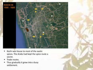  Kochi was house to most of the exotic
spices. The Arabs had kept the spice route a
secret.
 Trade routes.
 Thus gradually it grew into a busy
settlement.
 