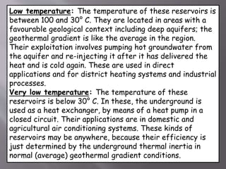 Low temperature: The temperature of these reservoirs is
between 100 and 30° C. They are located in areas with a
favourable geological context including deep aquifers; the
geothermal gradient is like the average in the region.
Their exploitation involves pumping hot groundwater from
the aquifer and re-injecting it after it has delivered the
heat and is cold again. These are used in direct
applications and for district heating systems and industrial
processes.
Very low temperature: The temperature of these
reservoirs is below 30° C. In these, the underground is
used as a heat exchanger, by means of a heat pump in a
closed circuit. Their applications are in domestic and
agricultural air conditioning systems. These kinds of
reservoirs may be anywhere, because their efficiency is
just determined by the underground thermal inertia in
normal (average) geothermal gradient conditions.
 