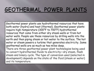 GEOTHERMAL POWER PLANTS
Geothermal power plants use hydrothermal resources that have
both water (hydro) and heat (thermal). Geothermal power plants
require high-temperature (300°F to 700°F) hydrothermal
resources that come from either dry steam wells or from hot
water wells. People use these resources by drilling wells into the
earth and then piping steam or hot water to the surface. The hot
water or steam powers a turbine that generates electricity. Some
geothermal wells are as much as two miles deep.
There are three geothermal power plant technologies being used
to convert hydrothermal fluids to electricity—dry steam, flash
steam and binary cycle. The type of conversion used (selected in
development) depends on the state of the fluid (steam or water)
and its temperature.
 