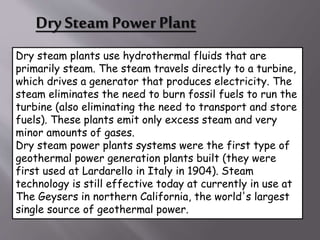 Dry Steam Power Plant
Dry steam plants use hydrothermal fluids that are
primarily steam. The steam travels directly to a turbine,
which drives a generator that produces electricity. The
steam eliminates the need to burn fossil fuels to run the
turbine (also eliminating the need to transport and store
fuels). These plants emit only excess steam and very
minor amounts of gases.
Dry steam power plants systems were the first type of
geothermal power generation plants built (they were
first used at Lardarello in Italy in 1904). Steam
technology is still effective today at currently in use at
The Geysers in northern California, the world's largest
single source of geothermal power.
 