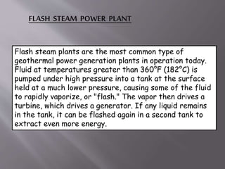 FLASH STEAM POWER PLANT
Flash steam plants are the most common type of
geothermal power generation plants in operation today.
Fluid at temperatures greater than 360°F (182°C) is
pumped under high pressure into a tank at the surface
held at a much lower pressure, causing some of the fluid
to rapidly vaporize, or "flash." The vapor then drives a
turbine, which drives a generator. If any liquid remains
in the tank, it can be flashed again in a second tank to
extract even more energy.
 
