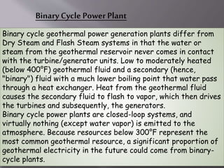 Binary Cycle Power Plant
Binary cycle geothermal power generation plants differ from
Dry Steam and Flash Steam systems in that the water or
steam from the geothermal reservoir never comes in contact
with the turbine/generator units. Low to moderately heated
(below 400°F) geothermal fluid and a secondary (hence,
"binary") fluid with a much lower boiling point that water pass
through a heat exchanger. Heat from the geothermal fluid
causes the secondary fluid to flash to vapor, which then drives
the turbines and subsequently, the generators.
Binary cycle power plants are closed-loop systems, and
virtually nothing (except water vapor) is emitted to the
atmosphere. Because resources below 300°F represent the
most common geothermal resource, a significant proportion of
geothermal electricity in the future could come from binary-
cycle plants.
 