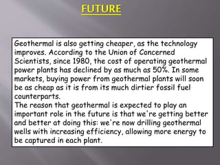 FUTURE
Geothermal is also getting cheaper, as the technology
improves. According to the Union of Concerned
Scientists, since 1980, the cost of operating geothermal
power plants has declined by as much as 50%. In some
markets, buying power from geothermal plants will soon
be as cheap as it is from its much dirtier fossil fuel
counterparts.
The reason that geothermal is expected to play an
important role in the future is that we're getting better
and better at doing this: we're now drilling geothermal
wells with increasing efficiency, allowing more energy to
be captured in each plant.
 