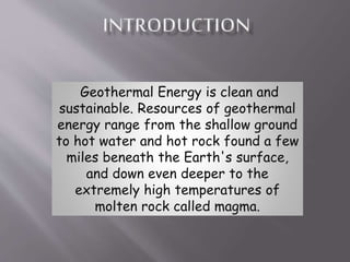 Geothermal Energy is clean and
sustainable. Resources of geothermal
energy range from the shallow ground
to hot water and hot rock found a few
miles beneath the Earth's surface,
and down even deeper to the
extremely high temperatures of
molten rock called magma.
 