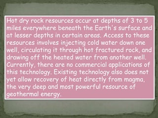 Hot dry rock resources occur at depths of 3 to 5
miles everywhere beneath the Earth's surface and
at lesser depths in certain areas. Access to these
resources involves injecting cold water down one
well, circulating it through hot fractured rock, and
drawing off the heated water from another well.
Currently, there are no commercial applications of
this technology. Existing technology also does not
yet allow recovery of heat directly from magma,
the very deep and most powerful resource of
geothermal energy.
 