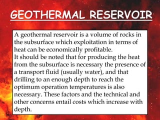 GEOTHERMAL RESERVOIR
A geothermal reservoir is a volume of rocks in
the subsurface which exploitation in terms of
heat can be economically profitable.
It should be noted that for producing the heat
from the subsurface is necessary the presence of
a transport fluid (usually water), and that
drilling to an enough depth to reach the
optimum operation temperatures is also
necessary. These factors and the technical and
other concerns entail costs which increase with
depth.
 