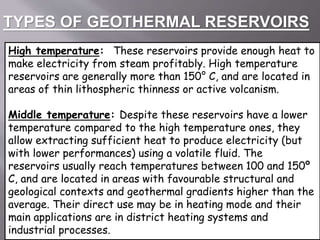 TYPES OF GEOTHERMAL RESERVOIRS
High temperature: These reservoirs provide enough heat to
make electricity from steam profitably. High temperature
reservoirs are generally more than 150° C, and are located in
areas of thin lithospheric thinness or active volcanism.
Middle temperature: Despite these reservoirs have a lower
temperature compared to the high temperature ones, they
allow extracting sufficient heat to produce electricity (but
with lower performances) using a volatile fluid. The
reservoirs usually reach temperatures between 100 and 150º
C, and are located in areas with favourable structural and
geological contexts and geothermal gradients higher than the
average. Their direct use may be in heating mode and their
main applications are in district heating systems and
industrial processes.
 