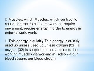 Muscles, which Muscles, which contract to
cause contract to cause movement, require
movement, require energy in order to energy in
order to work. work.
This energy is quickly This energy is quickly
used up unless used up unless oxygen (02) is
oxygen (02) is supplied to the supplied to the
working muscles via working muscles via our
blood stream. our blood stream.
 