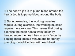 The heart’s job is to pump blood around the
heart’s job is to pump blood around the body
During exercise, the working muscles
require During exercise, the working muscles
require more oxygen. This means that during
exercise the heart has to work faster by
beating more the heart has to work faster by
beating more times a minute and harder by
pumping more blood out with each beat
 