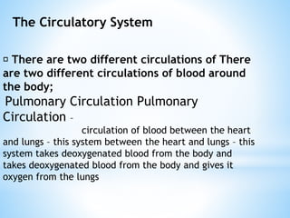 The Circulatory System
There are two different circulations of There
are two different circulations of blood around
the body;
Pulmonary Circulation Pulmonary
Circulation –
circulation of blood between the heart
and lungs – this system between the heart and lungs – this
system takes deoxygenated blood from the body and
takes deoxygenated blood from the body and gives it
oxygen from the lungs
 