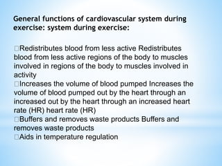 General functions of cardiovascular system during
exercise: system during exercise:
Redistributes blood from less active Redistributes
blood from less active regions of the body to muscles
involved in regions of the body to muscles involved in
activity
Increases the volume of blood pumped Increases the
volume of blood pumped out by the heart through an
increased out by the heart through an increased heart
rate (HR) heart rate (HR)
Buffers and removes waste products Buffers and
removes waste products
Aids in temperature regulation
 