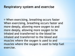 Respiratory system and exercise
When exercising, breathing occurs faster
When exercising, breathing occurs faster and
more deeply, allowing more oxygen to and
more deeply, allowing more oxygen to be
inhaled and transferred to the blood be
inhaled and transferred to the blood and
muscles where the oxygen is used to and
muscles where the oxygen is used to help fuel
exercise.
 