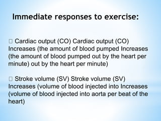 Immediate responses to exercise:
Cardiac output (CO) Cardiac output (CO)
Increases (the amount of blood pumped Increases
(the amount of blood pumped out by the heart per
minute) out by the heart per minute)
Stroke volume (SV) Stroke volume (SV)
Increases (volume of blood injected into Increases
(volume of blood injected into aorta per beat of the
heart)
 
