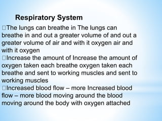Respiratory System
The lungs can breathe in The lungs can
breathe in and out a greater volume of and out a
greater volume of air and with it oxygen air and
with it oxygen
Increase the amount of Increase the amount of
oxygen taken each breathe oxygen taken each
breathe and sent to working muscles and sent to
working muscles
Increased blood flow – more Increased blood
flow – more blood moving around the blood
moving around the body with oxygen attached
 