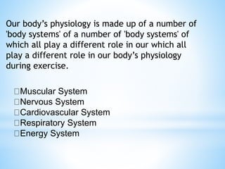 Our body’s physiology is made up of a number of
'body systems' of a number of 'body systems' of
which all play a different role in our which all
play a different role in our body’s physiology
during exercise.
Muscular System
Nervous System
Cardiovascular System
Respiratory System
Energy System
 