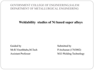 GOVERNMENT COLLEGE OF ENGINEERING,SALEM
DEPARTMENT OF METALLURGICAL ENGINEERING
Weldability studies of Ni based super alloys
Guided by Submitted by
Mr.R.Vinothbabu,M.Tech P.Archunan (1763002)
Assistant Professor M.E-Welding Technology
 