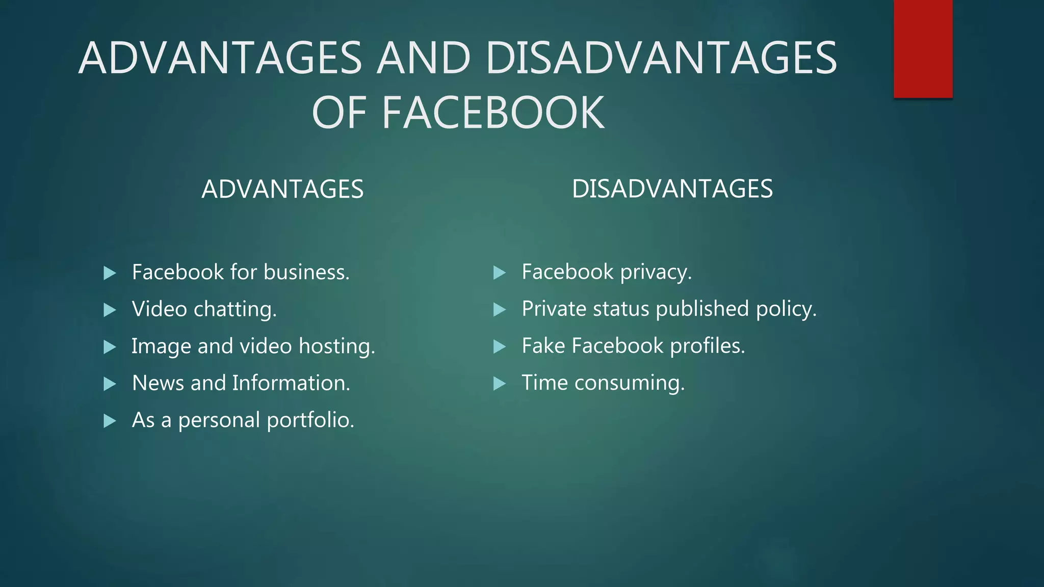 ADVANTAGES AND DISADVANTAGES
OF FACEBOOK
ADVANTAGES
 Facebook for business.
 Video chatting.
 Image and video hosting.
 News and Information.
 As a personal portfolio.
DISADVANTAGES
 Facebook privacy.
 Private status published policy.
 Fake Facebook profiles.
 Time consuming.
 