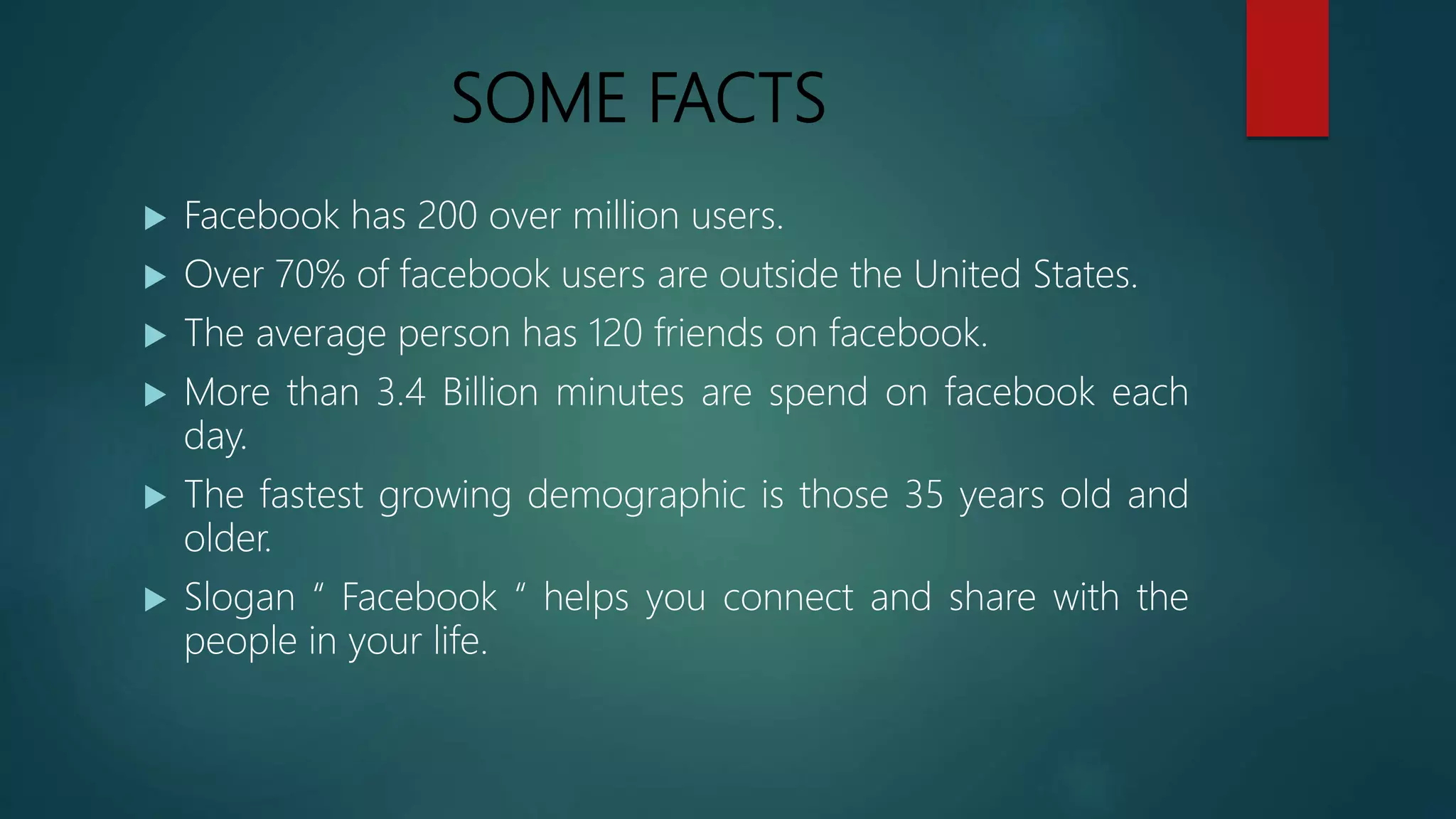 SOME FACTS
 Facebook has 200 over million users.
 Over 70% of facebook users are outside the United States.
 The average person has 120 friends on facebook.
 More than 3.4 Billion minutes are spend on facebook each
day.
 The fastest growing demographic is those 35 years old and
older.
 Slogan “ Facebook “ helps you connect and share with the
people in your life.
 