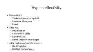 Hyper-reflectivity
• Above the NFL
• Thickened posterior Hyaloid
• Epiretinal Membrane
• Blood
• In the NFL
• Inflammation
• Cotton Wool Spots
• Blood Vessels
• Flame Shaped Hemorrhages
• In the nuclear and plexiform layers
• Hard Exudates
• Dot Blot Hemorrhages
 